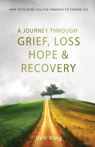 A Journey Through Grief, Loss, Hope And Recovery How Faith Gives You The Freedom To Choose Joy